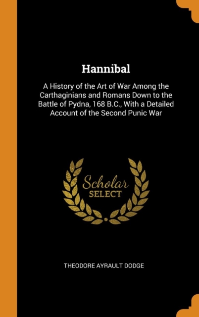 Hannibal : A History of the Art of War Among the Carthaginians and Romans Down to the Battle of Pydna, 168 B.C., with a Detailed Account of the Second Punic War, Hardback Book