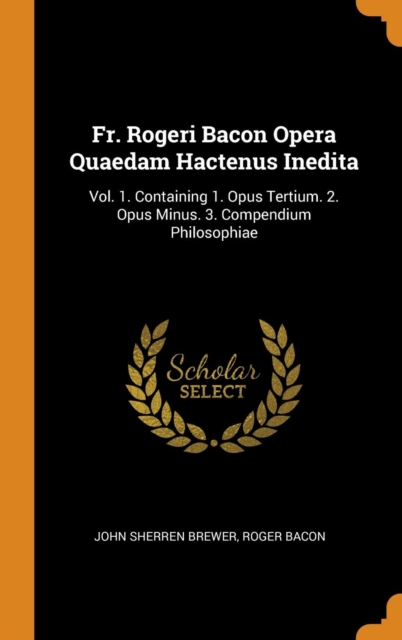 Fr. Rogeri Bacon Opera Quaedam Hactenus Inedita : Vol. 1. Containing 1. Opus Tertium. 2. Opus Minus. 3. Compendium Philosophiae, Hardback Book