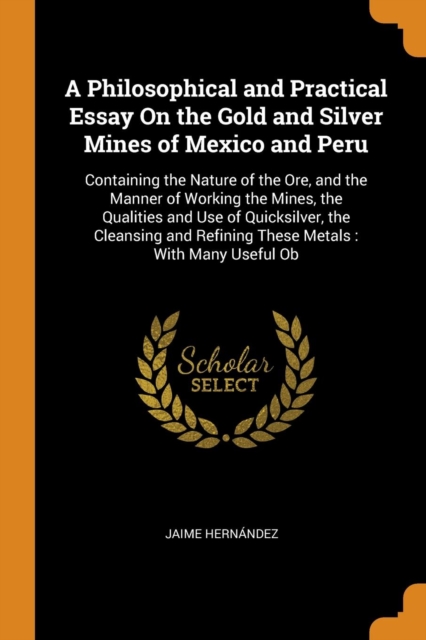 A Philosophical and Practical Essay on the Gold and Silver Mines of Mexico and Peru : Containing the Nature of the Ore, and the Manner of Working the Mines, the Qualities and Use of Quicksilver, the C, Paperback / softback Book