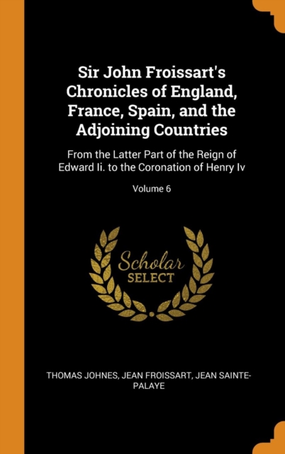 Sir John Froissart's Chronicles of England, France, Spain, and the Adjoining Countries : From the Latter Part of the Reign of Edward Ii. to the Coronation of Henry Iv; Volume 6, Hardback Book