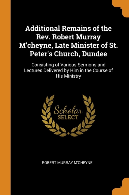 Additional Remains of the Rev. Robert Murray m'Cheyne, Late Minister of St. Peter's Church, Dundee : Consisting of Various Sermons and Lectures Delivered by Him in the Course of His Ministry, Paperback / softback Book