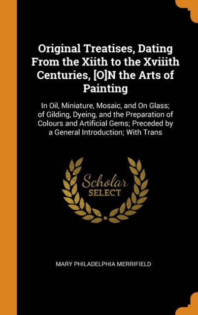 Original Treatises, Dating From the Xiith to the Xviiith Centuries, [O]N the Arts of Painting : In Oil, Miniature, Mosaic, and On Glass; of Gilding, Dyeing, and the Preparation of Colours and Artifici, Hardback Book