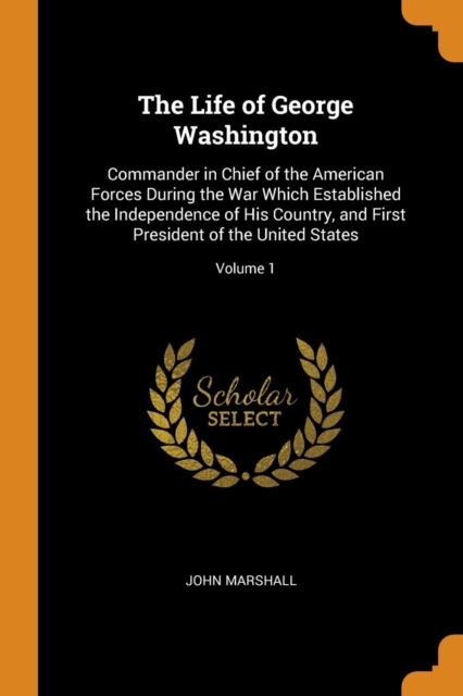 The Life of George Washington : Commander in Chief of the American Forces During the War Which Established the Independence of His Country, and First President of the United States; Volume 1, Paperback Book