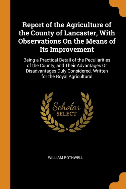 Report of the Agriculture of the County of Lancaster, with Observations on the Means of Its Improvement : Being a Practical Detail of the Peculiarities of the County, and Their Advantages or Disadvant, Paperback / softback Book