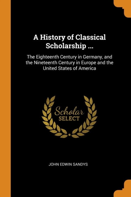 A History of Classical Scholarship ... : The Eighteenth Century in Germany, and the Nineteenth Century in Europe and the United States of America, Paperback / softback Book