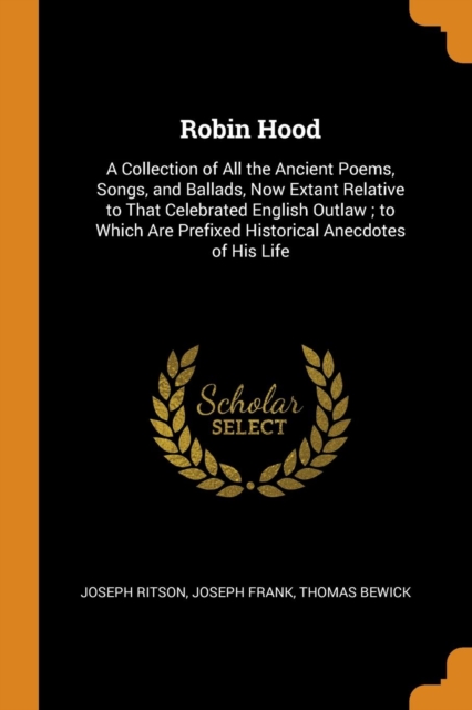 Robin Hood : A Collection of All the Ancient Poems, Songs, and Ballads, Now Extant Relative to That Celebrated English Outlaw ; to Which Are Prefixed Historical Anecdotes of His Life, Paperback Book