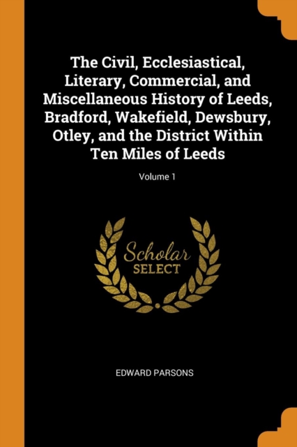 The Civil, Ecclesiastical, Literary, Commercial, and Miscellaneous History of Leeds, Bradford, Wakefield, Dewsbury, Otley, and the District Within Ten Miles of Leeds; Volume 1, Paperback / softback Book