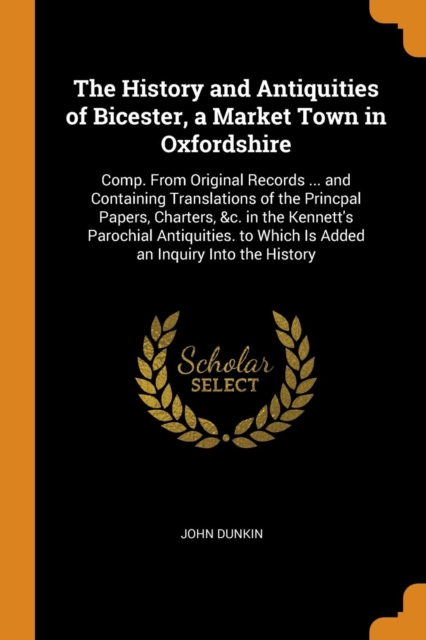 The History and Antiquities of Bicester, a Market Town in Oxfordshire : Comp. From Original Records ... and Containing Translations of the Princpal Papers, Charters, &c. in the Kennett's Parochial Ant, Paperback Book