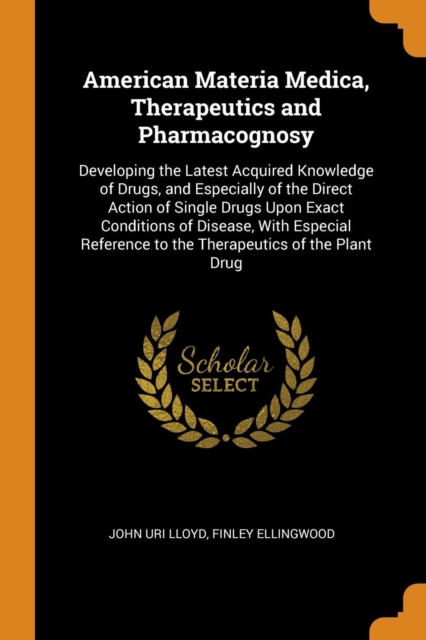 American Materia Medica, Therapeutics and Pharmacognosy : Developing the Latest Acquired Knowledge of Drugs, and Especially of the Direct Action of Single Drugs Upon Exact Conditions of Disease, with, Paperback / softback Book