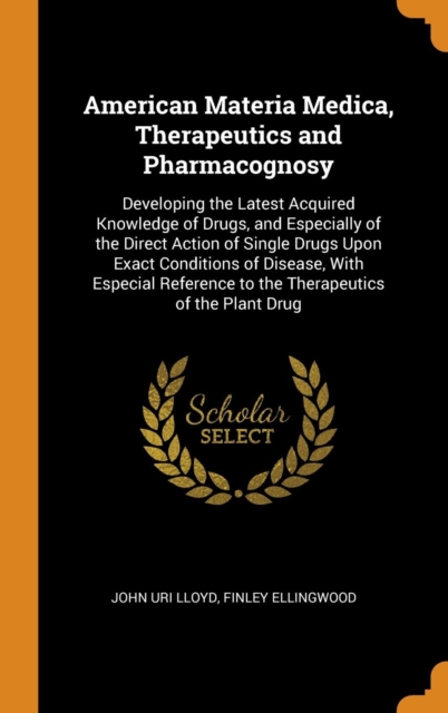 American Materia Medica, Therapeutics and Pharmacognosy : Developing the Latest Acquired Knowledge of Drugs, and Especially of the Direct Action of Single Drugs Upon Exact Conditions of Disease, With, Hardback Book