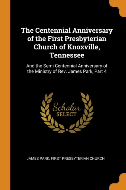 The Centennial Anniversary of the First Presbyterian Church of Knoxville, Tennessee : And the Semi-Centennial Anniversary of the Ministry of Rev. James Park, Part 4, Paperback / softback Book