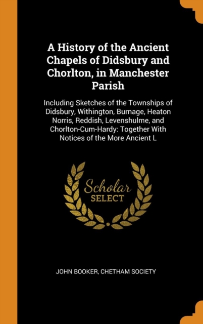 A History of the Ancient Chapels of Didsbury and Chorlton, in Manchester Parish : Including Sketches of the Townships of Didsbury, Withington, Burnage, Heaton Norris, Reddish, Levenshulme, and Chorlto, Hardback Book
