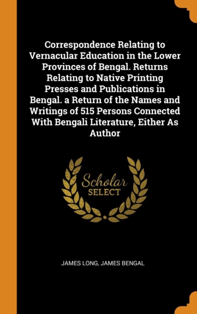 Correspondence Relating to Vernacular Education in the Lower Provinces of Bengal. Returns Relating to Native Printing Presses and Publications in Bengal. a Return of the Names and Writings of 515 Pers, Hardback Book
