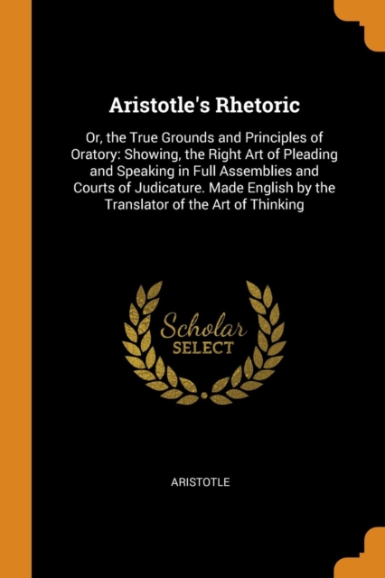 Aristotle's Rhetoric : Or, the True Grounds and Principles of Oratory: Showing, the Right Art of Pleading and Speaking in Full Assemblies and Courts of Judicature. Made English by the Translator of th, Paperback / softback Book