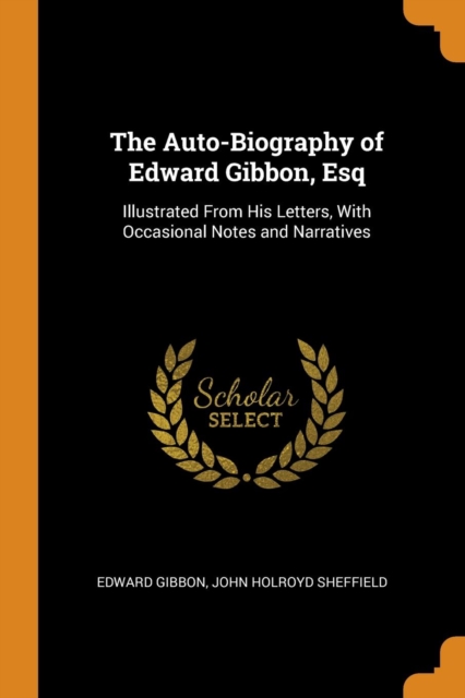 The Auto-Biography of Edward Gibbon, Esq : Illustrated from His Letters, with Occasional Notes and Narratives, Paperback / softback Book