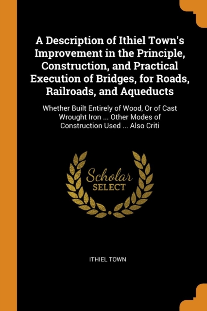 A Description of Ithiel Town's Improvement in the Principle, Construction, and Practical Execution of Bridges, for Roads, Railroads, and Aqueducts : Whether Built Entirely of Wood, Or of Cast Wrought, Paperback Book