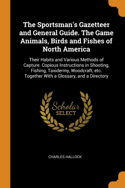 The Sportsman's Gazetteer and General Guide. the Game Animals, Birds and Fishes of North America : Their Habits and Various Methods of Capture. Copious Instructions in Shooting, Fishing, Taxidermy, Wo, Paperback / softback Book