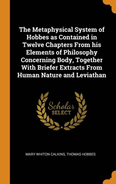 The Metaphysical System of Hobbes as Contained in Twelve Chapters from His Elements of Philosophy Concerning Body, Together with Briefer Extracts from Human Nature and Leviathan, Hardback Book
