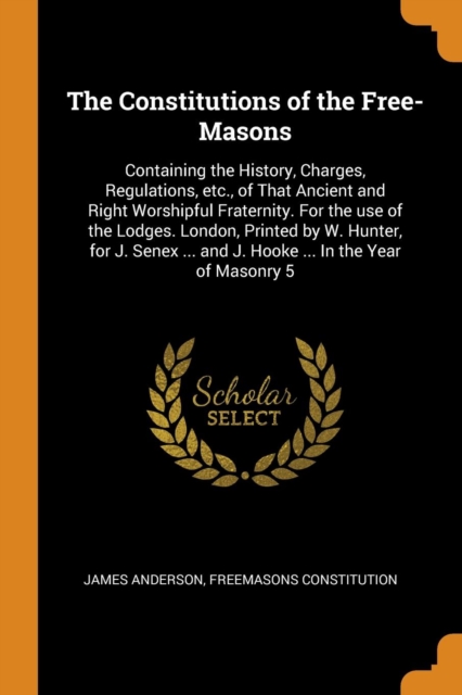 The Constitutions of the Free-Masons : Containing the History, Charges, Regulations, Etc., of That Ancient and Right Worshipful Fraternity. for the Use of the Lodges. London, Printed by W. Hunter, for, Paperback / softback Book