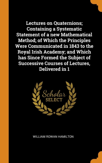 Lectures on Quaternions; Containing a Systematic Statement of a New Mathematical Method; Of Which the Principles Were Communicated in 1843 to the Royal Irish Academy; And Which Has Since Formed the Su, Hardback Book