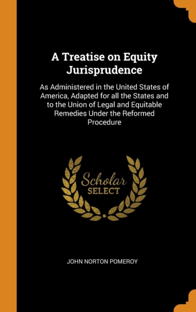 A Treatise on Equity Jurisprudence : As Administered in the United States of America, Adapted for All the States and to the Union of Legal and Equitable Remedies Under the Reformed Procedure, Hardback Book