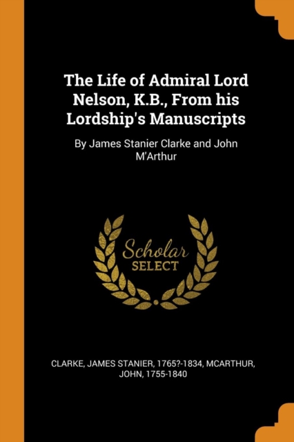 The Life of Admiral Lord Nelson, K.B., from His Lordship's Manuscripts : By James Stanier Clarke and John m'Arthur, Paperback / softback Book