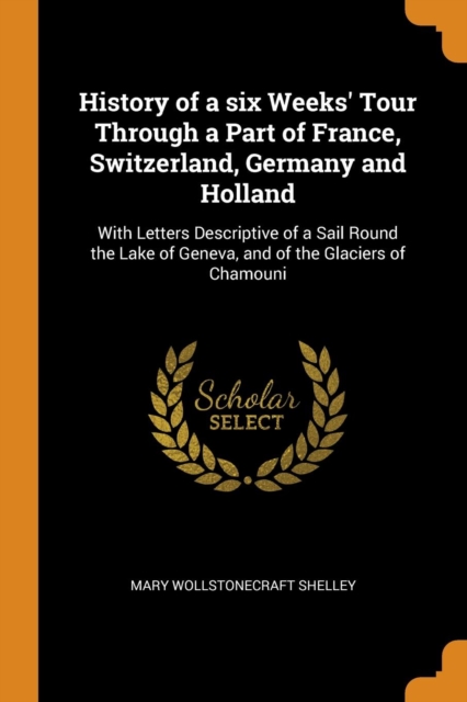History of a Six Weeks' Tour Through a Part of France, Switzerland, Germany and Holland : With Letters Descriptive of a Sail Round the Lake of Geneva, and of the Glaciers of Chamouni, Paperback / softback Book