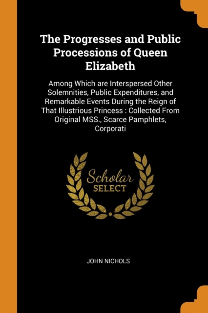The Progresses and Public Processions of Queen Elizabeth : Among Which are Interspersed Other Solemnities, Public Expenditures, and Remarkable Events During the Reign of That Illustrious Princess : Co, Paperback Book