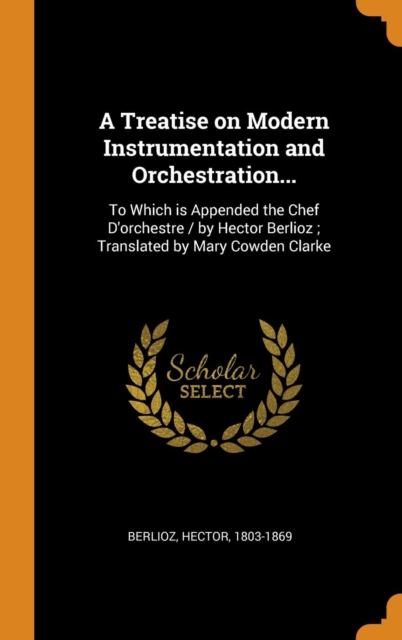 A Treatise on Modern Instrumentation and Orchestration... : To Which Is Appended the Chef d'Orchestre / By Hector Berlioz; Translated by Mary Cowden Clarke, Hardback Book