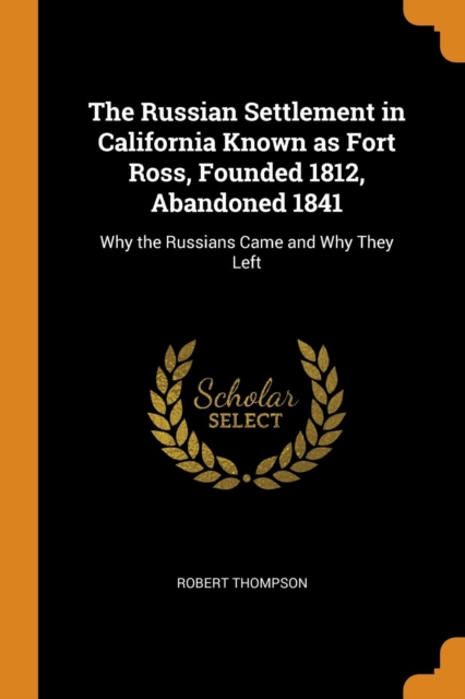 The Russian Settlement in California Known as Fort Ross, Founded 1812, Abandoned 1841 : Why the Russians Came and Why They Left, Paperback / softback Book
