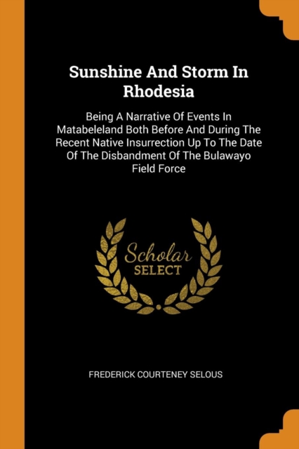 Sunshine and Storm in Rhodesia : Being a Narrative of Events in Matabeleland Both Before and During the Recent Native Insurrection Up to the Date of the Disbandment of the Bulawayo Field Force, Paperback / softback Book