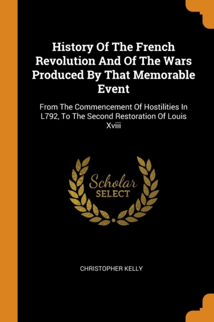 History of the French Revolution and of the Wars Produced by That Memorable Event : From the Commencement of Hostilities in L792, to the Second Restoration of Louis XVIII, Paperback / softback Book