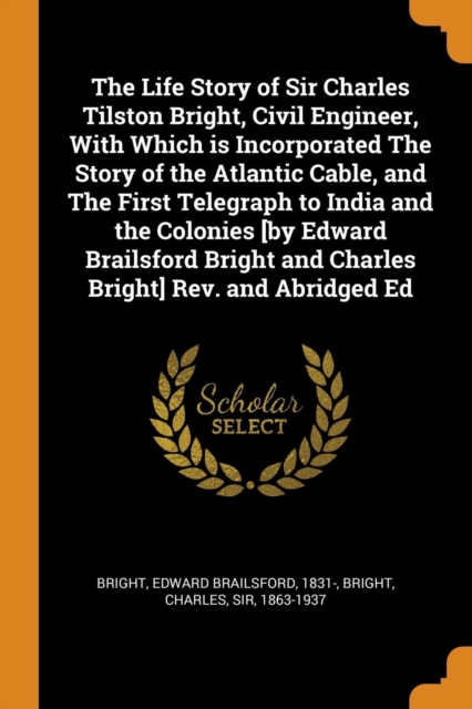 The Life Story of Sir Charles Tilston Bright, Civil Engineer, with Which Is Incorporated the Story of the Atlantic Cable, and the First Telegraph to India and the Colonies [by Edward Brailsford Bright, Paperback / softback Book