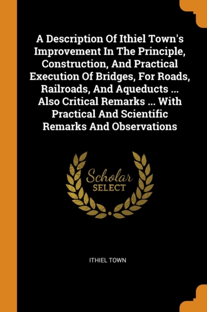 A Description of Ithiel Town's Improvement in the Principle, Construction, and Practical Execution of Bridges, for Roads, Railroads, and Aqueducts ... Also Critical Remarks ... with Practical and Scie, Paperback / softback Book