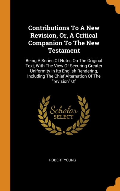 Contributions to a New Revision, Or, a Critical Companion to the New Testament : Being a Series of Notes on the Original Text, with the View of Securing Greater Uniformity in Its English Rendering, In, Hardback Book