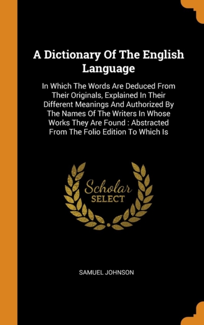 A Dictionary of the English Language : In Which the Words Are Deduced from Their Originals, Explained in Their Different Meanings and Authorized by the Names of the Writers in Whose Works They Are Fou, Hardback Book
