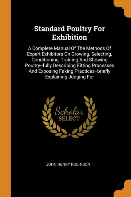Standard Poultry for Exhibition : A Complete Manual of the Methods of Expert Exhibitors on Growing, Selecting, Conditioning, Training and Showing Poultry--Fully Describing Fitting Processes and Exposi, Paperback / softback Book