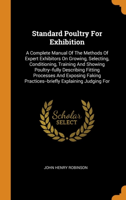 Standard Poultry for Exhibition : A Complete Manual of the Methods of Expert Exhibitors on Growing, Selecting, Conditioning, Training and Showing Poultry--Fully Describing Fitting Processes and Exposi, Hardback Book