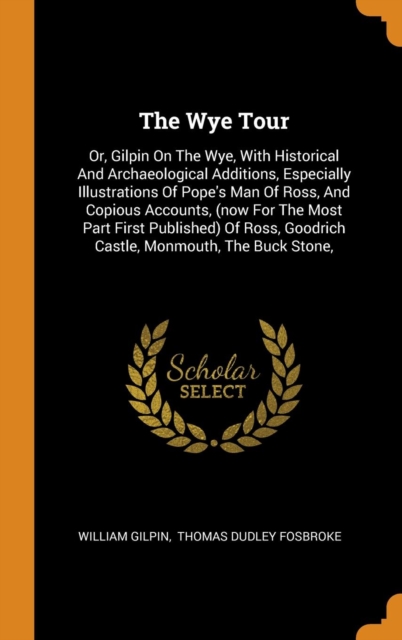 The Wye Tour : Or, Gilpin on the Wye, with Historical and Archaeological Additions, Especially Illustrations of Pope's Man of Ross, and Copious Accounts, (Now for the Most Part First Published) of Ros, Hardback Book
