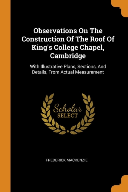 Observations on the Construction of the Roof of King's College Chapel, Cambridge : With Illustrative Plans, Sections, and Details, from Actual Measurement, Paperback / softback Book