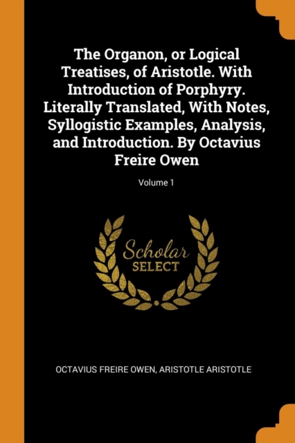 The Organon, or Logical Treatises, of Aristotle. with Introduction of Porphyry. Literally Translated, with Notes, Syllogistic Examples, Analysis, and Introduction. by Octavius Freire Owen; Volume 1, Paperback / softback Book