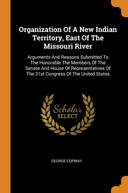 Organization of a New Indian Territory, East of the Missouri River : Arguments and Reasons Submitted to the Honorable the Members of the Senate and House of Representatives of the 31st Congress of the, Paperback / softback Book