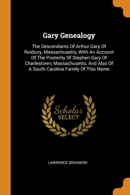 Gary Genealogy : The Descendants of Arthur Gary of Roxbury, Massachusetts, with an Account of the Posterity of Stephen Gary of Charlestown, Massachusetts, and Also of a South Carolina Family of This N, Paperback / softback Book