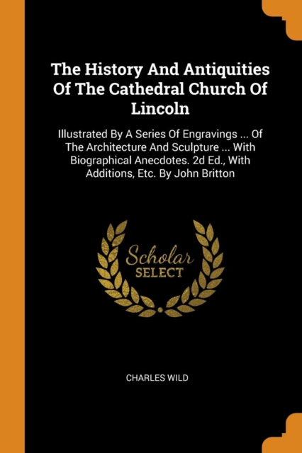 The History and Antiquities of the Cathedral Church of Lincoln : Illustrated by a Series of Engravings ... of the Architecture and Sculpture ... with Biographical Anecdotes. 2D Ed., with Additions, Et, Paperback / softback Book