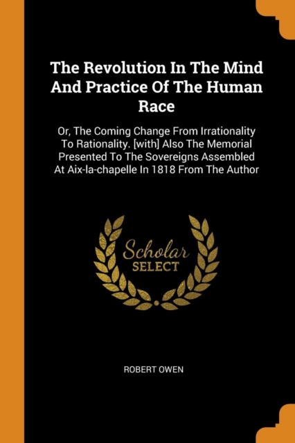 The Revolution in the Mind and Practice of the Human Race : Or, the Coming Change from Irrationality to Rationality. [with] Also the Memorial Presented to the Sovereigns Assembled at Aix-La-Chapelle i, Paperback / softback Book