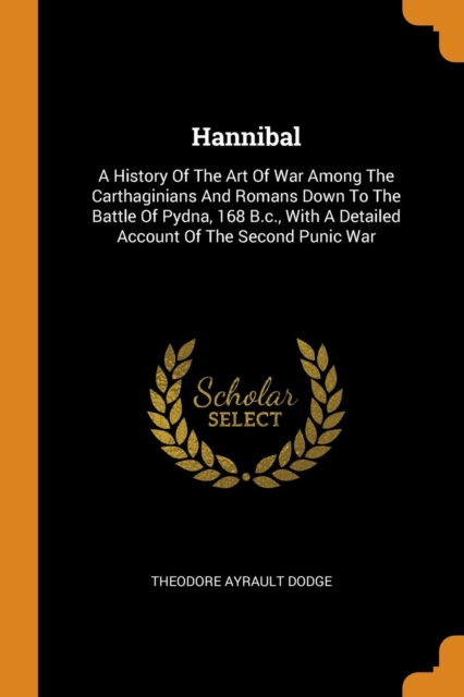 Hannibal : A History of the Art of War Among the Carthaginians and Romans Down to the Battle of Pydna, 168 B.C., with a Detailed Account of the Second Punic War, Paperback / softback Book