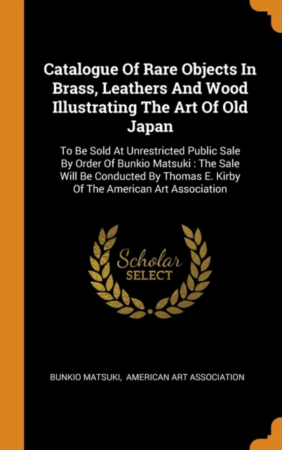 Catalogue of Rare Objects in Brass, Leathers and Wood Illustrating the Art of Old Japan : To Be Sold at Unrestricted Public Sale by Order of Bunkio Matsuki: The Sale Will Be Conducted by Thomas E. Kir, Hardback Book