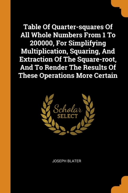 Table of Quarter-Squares of All Whole Numbers from 1 to 200000, for Simplifying Multiplication, Squaring, and Extraction of the Square-Root, and to Render the Results of These Operations More Certain, Paperback / softback Book