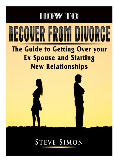 How to Recover from Divorce : The Guide to Getting Over Your Ex Spouse and Starting New Relationships, Paperback / softback Book