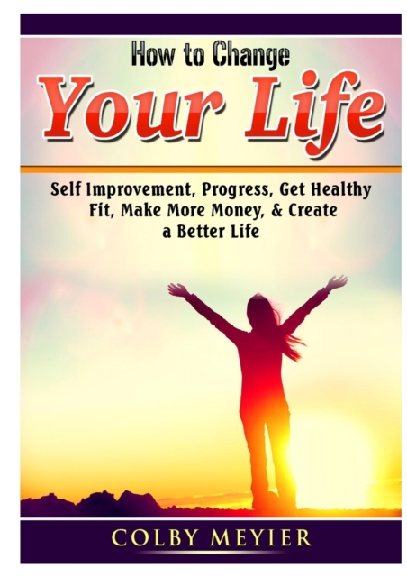 How to Change your Life : Self Improvement, Progress, Get Healthy, Fit, Make More Money, & Create a Better Life, Paperback / softback Book